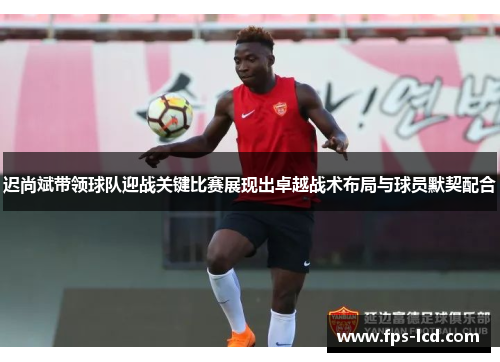 迟尚斌带领球队迎战关键比赛展现出卓越战术布局与球员默契配合